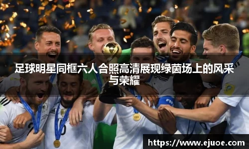 足球明星同框六人合照高清展现绿茵场上的风采与荣耀